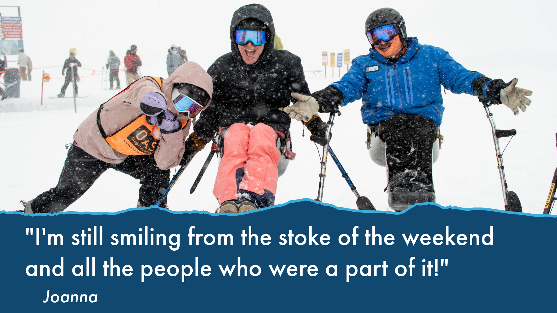 text: "I'm still smiling from the stoke of the weekend and all the people who were a part of it!" image features Joanna in the center in pink snowpants, snow gear in a sit-ski with another sit-skier to her right and a volunteer in 2-track skis to her left. snowy blizzard conditions outside at the base of a ski lift.