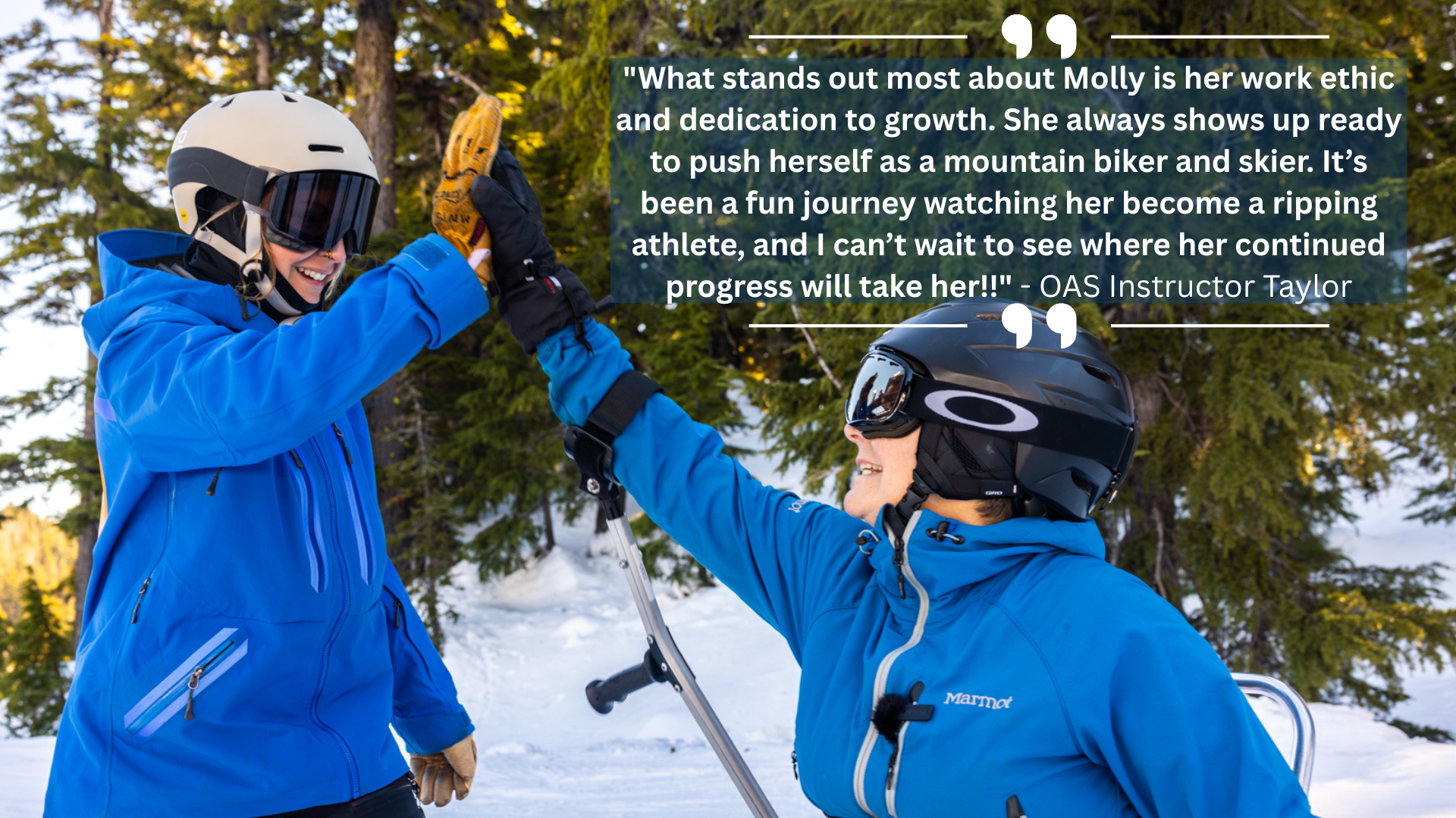 Molly high fives her instructor. Both are wearing blue jackets and helmets, and molly sits in a monoski. Text: "What stands out most about Molly is her work ethic and dedication to growth. She always shows up ready to push herself as a mountain biker and skier. It’s been a fun journey watching her become a ripping athlete, and I can’t wait to see where her continued progress will take her!!" - OAS Instructor Taylor