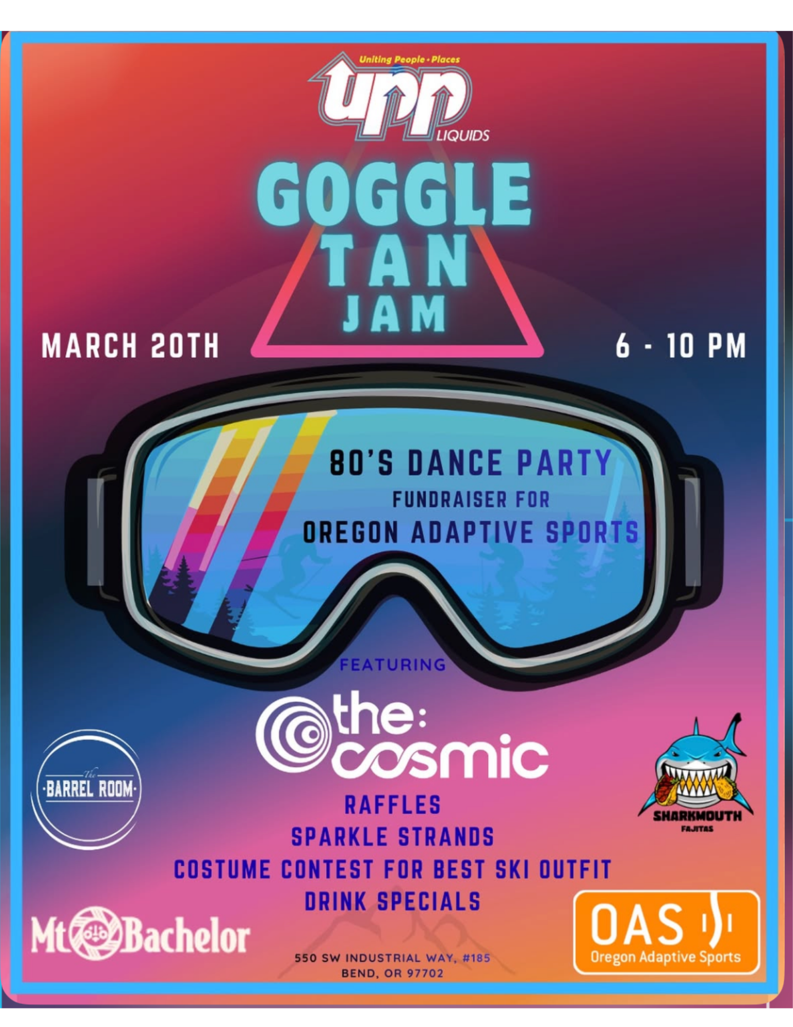 Poster for UPP Liquids “Goggle Tan Jam.” Large ski goggles centered on a pink, purple, and blue gradient background. Text reads: “UPP Liquids, Uniting People Places. Goggle Tan Jam. March 20th. 6 - 10 PM.” Inside the goggle lens text reads: “80’s Dance Party. Fundraiser for Oregon Adaptive Sports.” Below reads: “Featuring the: cosmic.” Additional text reads: “Raffles. Sparkle Strands. Costume Contest for Best Ski Outfit. Drink Specials.” Logos shown for The Barrel Room, Sharkmouth Fajitas, Mt. Bachelor, and OAS Oregon Adaptive Sports. Address at bottom reads: “550 SW Industrial Way, #185, Bend, OR 97702.”
